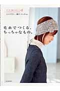 毛糸でつくる、ちっちゃなもの。 ざくざく編めるからその日のうちにできる、ミニマフラー・帽子・バッグetc.